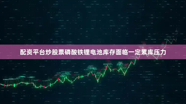 配资平台炒股票磷酸铁锂电池库存面临一定累库压力