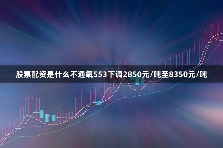 股票配资是什么不通氧553下调2850元/吨至8350元/吨