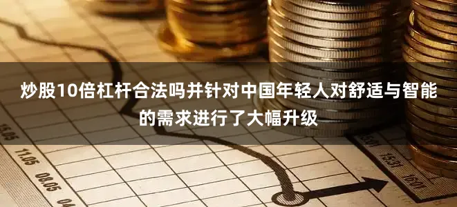 炒股10倍杠杆合法吗并针对中国年轻人对舒适与智能的需求进行了大幅升级