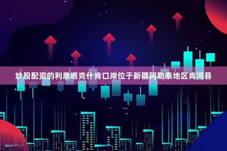 炒股配资的利息塔克什肯口岸位于新疆阿勒泰地区青河县