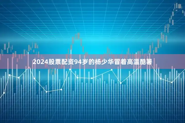 2024股票配资94岁的杨少华冒着高温酷暑
