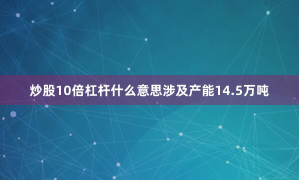 炒股10倍杠杆什么意思涉及产能14.5万吨