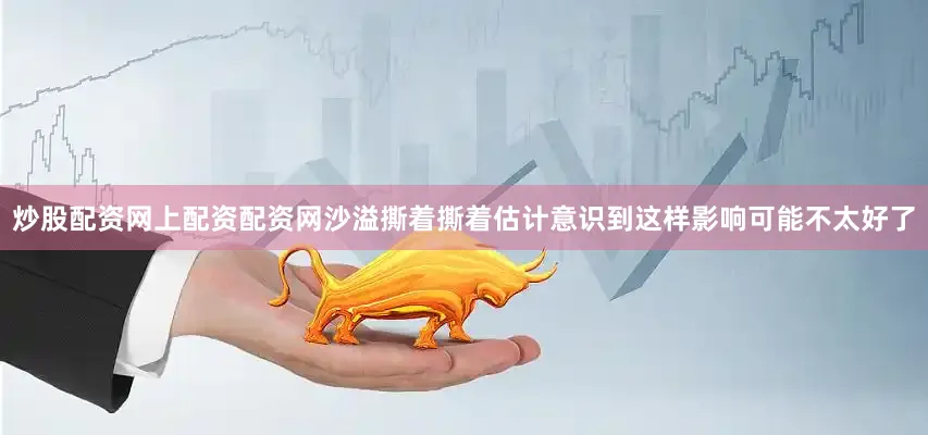 炒股配资网上配资配资网沙溢撕着撕着估计意识到这样影响可能不太好了